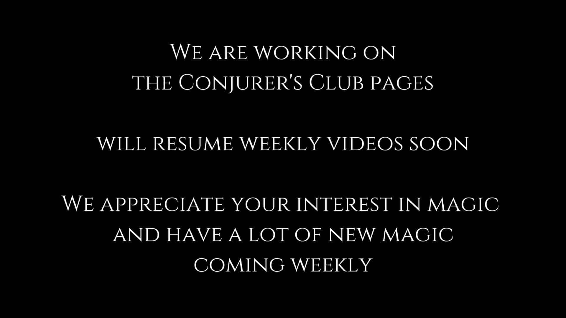 we are working on the conjurer's club pages and will resume weekly videos soon we appreciate your interest in magic and have a lot of new magic coming weekly